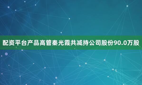 配资平台产品高管秦光霞共减持公司股份90.0万股