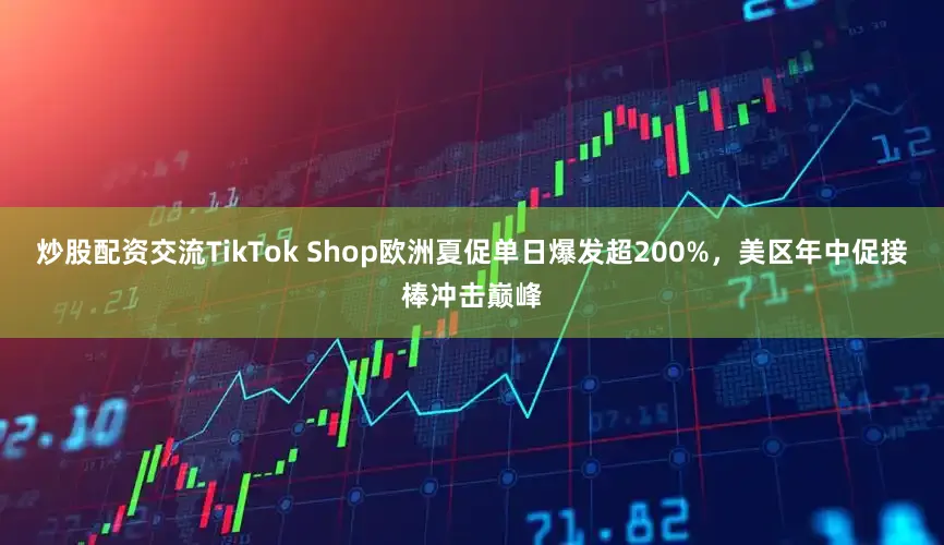 炒股配资交流TikTok Shop欧洲夏促单日爆发超200%，美区年中促接棒冲击巅峰