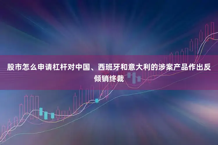 股市怎么申请杠杆对中国、西班牙和意大利的涉案产品作出反倾销终裁