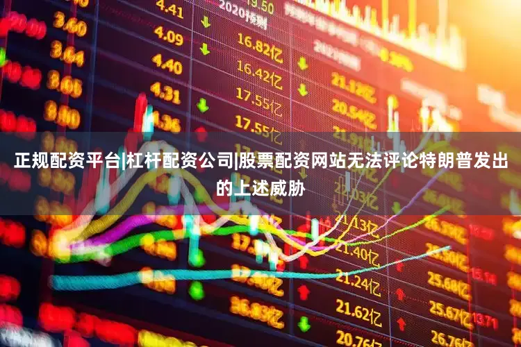 正规配资平台|杠杆配资公司|股票配资网站无法评论特朗普发出的上述威胁