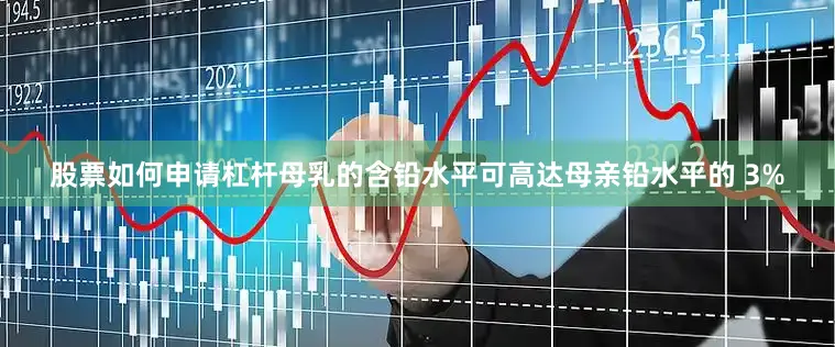 股票如何申请杠杆母乳的含铅水平可高达母亲铅水平的 3%