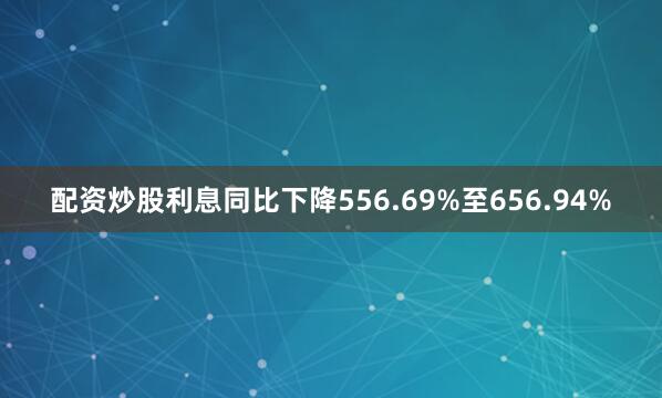 配资炒股利息同比下降556.69%至656.94%