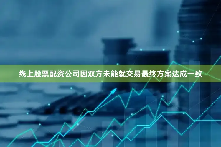 线上股票配资公司因双方未能就交易最终方案达成一致