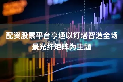 配资股票平台亨通以灯塔智造全场景光纤矩阵为主题
