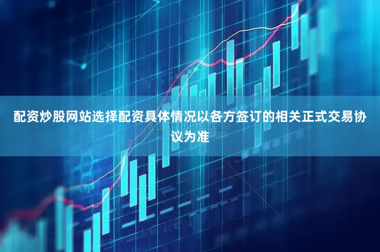 配资炒股网站选择配资具体情况以各方签订的相关正式交易协议为准