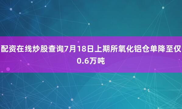配资在线炒股查询7月18日上期所氧化铝仓单降至仅0.6万吨