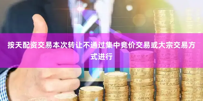 按天配资交易本次转让不通过集中竞价交易或大宗交易方式进行