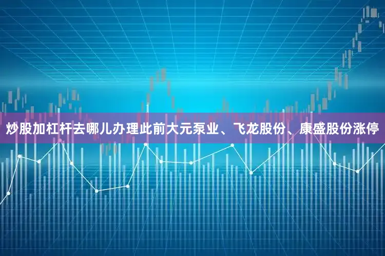 炒股加杠杆去哪儿办理此前大元泵业、飞龙股份、康盛股份涨停