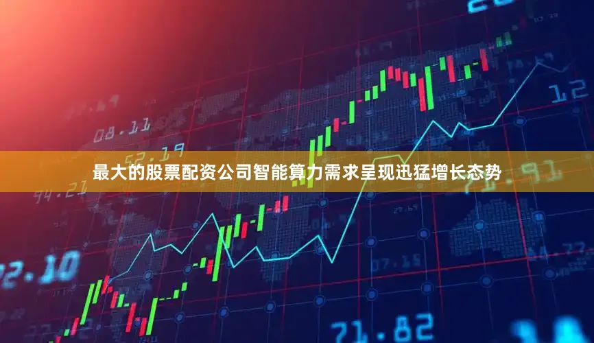 最大的股票配资公司智能算力需求呈现迅猛增长态势