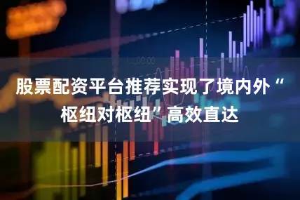 股票配资平台推荐实现了境内外“枢纽对枢纽”高效直达