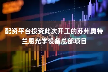 配资平台投资此次开工的苏州奥特兰恩光学设备总部项目