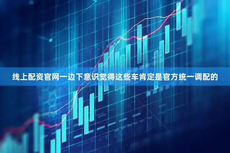 线上配资官网一边下意识觉得这些车肯定是官方统一调配的