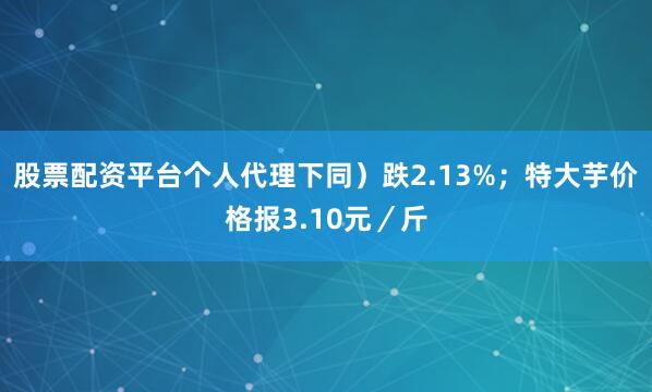 股票配资平台个人代理下同）跌2.13%；特大芋价格报3.10元／斤