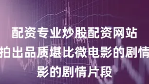 配资专业炒股配资网站甚至拍出品质堪比微电影的剧情片段